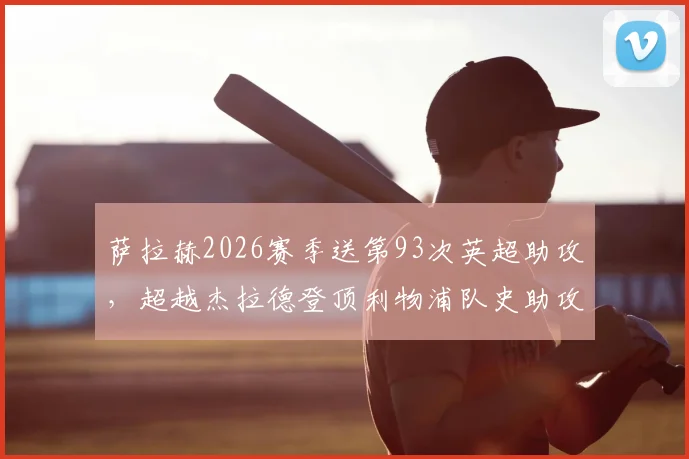 萨拉赫2026赛季送第93次英超助攻,超越杰拉德登顶利物浦队史助攻榜,解析其纪录含金量与历史地位
