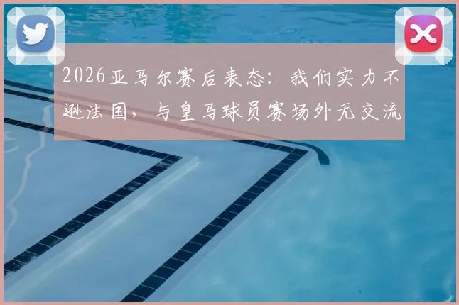 2026亚马尔赛后表态：我们实力不逊法国，与皇马球员赛场外无交流引热议
