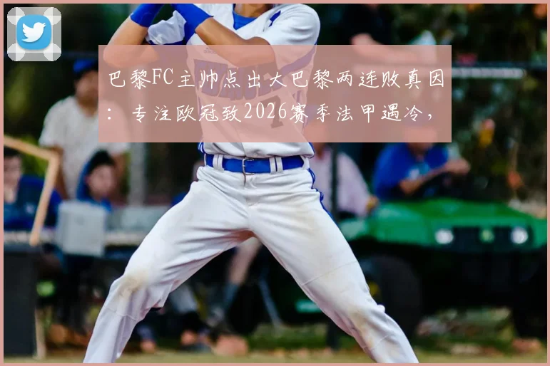 巴黎FC主帅点出大巴黎两连败真因：专注欧冠致2026赛季法甲遇冷，如何应对多线作战疲态