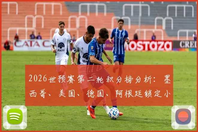 2026世预赛第二轮积分榜分析:墨西哥、美国、德国、阿根廷锁定小组第一,出线形势全解读