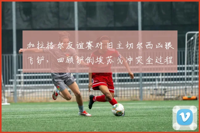 加拉格尔友谊赛对旧主切尔西凶狠飞铲，回顾铲倒埃苏戈冲突全过程与后续争议