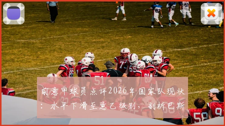 前意甲球员点评2026年国家队现状：水平下滑至意乙级别，剖析巴斯托尼红牌如何导致比赛转折与出局困境