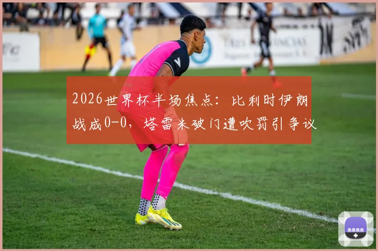 2026世界杯半场焦点：比利时伊朗战成0-0，塔雷米破门遭吹罚引争议，卢卡库染黄引爆火药味