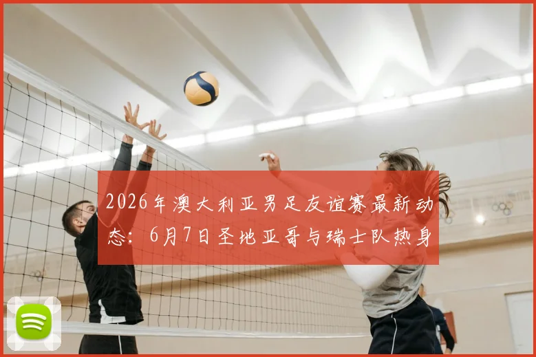 2026年澳大利亚男足友谊赛最新动态：6月7日圣地亚哥与瑞士队热身，赛前分析与看点前瞻