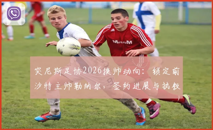突尼斯足协2026换帅动向：锁定前沙特主帅勒纳尔，签约进展与执教前景深度剖析