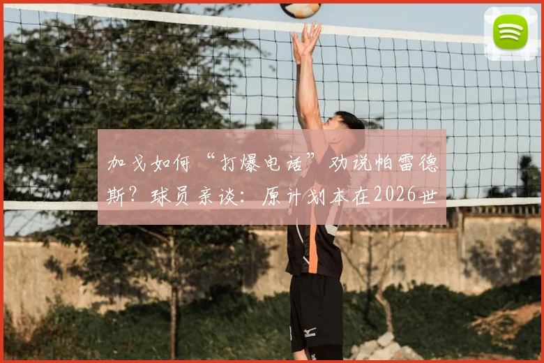 加戈如何“打爆电话”劝说帕雷德斯?球员亲谈:原计划本在2026世界杯后回归博卡