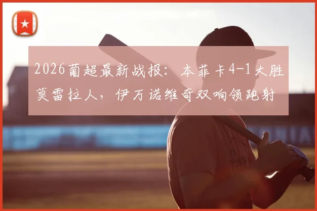 2026葡超最新战报：本菲卡4-1大胜莫雷拉人，伊万诺维奇双响领跑射手榜，附全场进球视频集锦