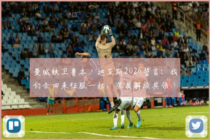 曼城铁卫鲁本·迪亚斯2026誓言：我们会回来征服一切，深度解读其领袖价值与球队未来