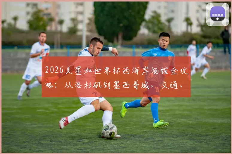 2026美墨加世界杯西海岸场馆全攻略：从洛杉矶到墨西哥城，交通、住宿、观赛一站式行程指南
