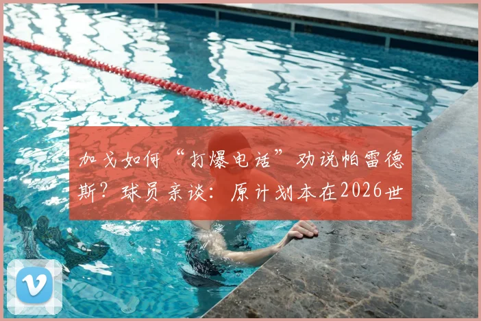 加戈如何“打爆电话”劝说帕雷德斯？球员亲谈：原计划本在2026世界杯后回归博卡