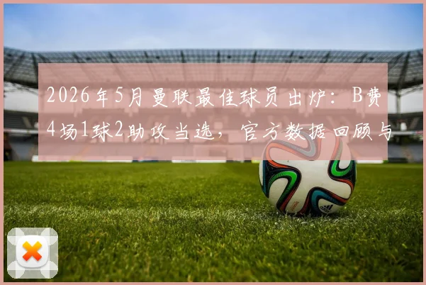 2026年5月曼联最佳球员出炉：B费4场1球2助攻当选，官方数据回顾与评选分析