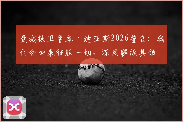 曼城铁卫鲁本·迪亚斯2026誓言：我们会回来征服一切，深度解读其领袖价值与球队未来