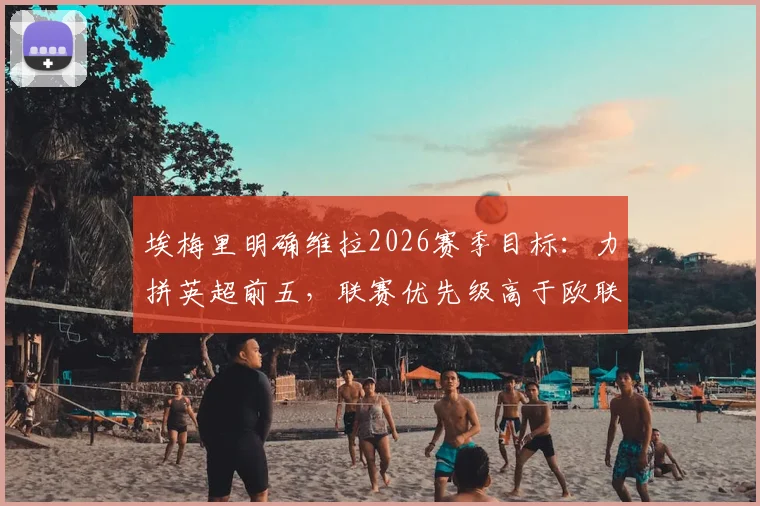 埃梅里明确维拉2026赛季目标：力拼英超前五，联赛优先级高于欧联杯