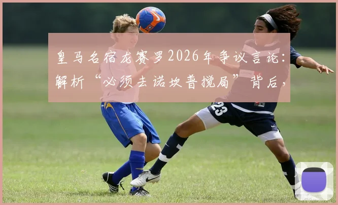 皇马名宿龙赛罗2026年争议言论：解析“必须去诺坎普搅局”背后，皇马最难过一周与巴萨的百年恩怨