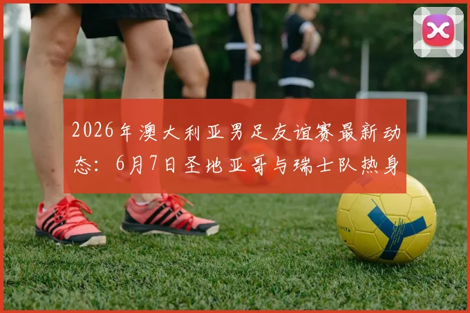2026年澳大利亚男足友谊赛最新动态:6月7日圣地亚哥与瑞士队热身,赛前分析与看点前瞻