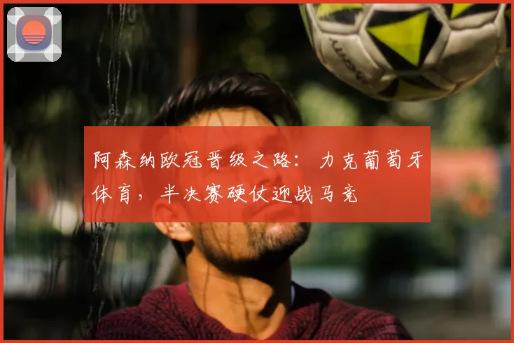 阿森纳欧冠晋级之路：力克葡萄牙体育，半决赛硬仗迎战马竞