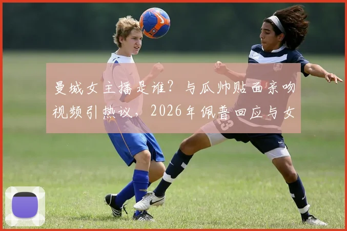 曼城女主播是谁？与瓜帅贴面亲吻视频引热议，2026年佩普回应与女主播关系，详解互动争议