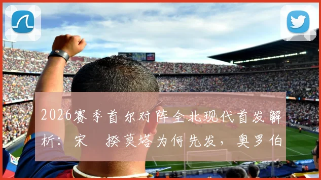 2026赛季首尔对阵全北现代首发解析:宋旻揆莫塔为何先发,奥罗伯文宣民替补藏何玄机?