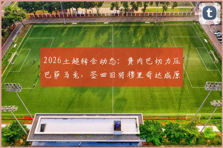 2026土超转会动态：费内巴切力压巴萨马竞，签回旧将穆里奇达成原则协议