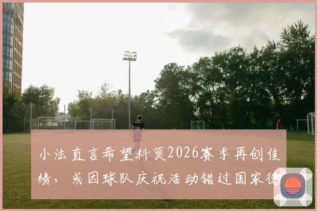 小法直言希望科莫2026赛季再创佳绩,或因球队庆祝活动错过国家德比观赛,科莫队赛季目标解读