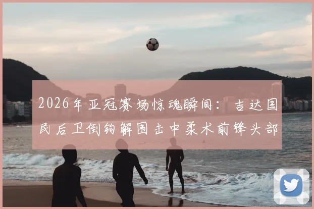 2026年亚冠赛场惊魂瞬间：吉达国民后卫倒钩解围击中柔术前锋头部，致对方短暂昏迷被担架抬离，比赛安全引热议