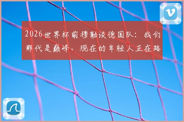 2026世界杯前穆勒谈德国队:我们那代是巅峰,现在的年轻人正在路上