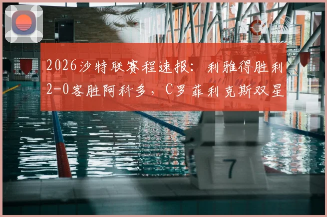 2026沙特联赛程速报：利雅得胜利2-0客胜阿科多，C罗菲利克斯双星闪耀，赛后积分榜解析