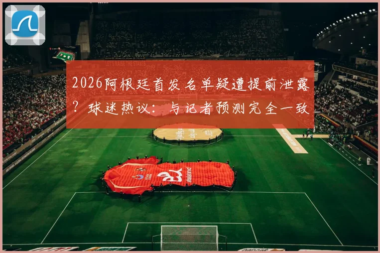 2026阿根廷首发名单疑遭提前泄露?球迷热议:与记者预测完全一致