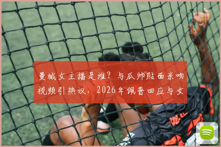 曼城女主播是谁？与瓜帅贴面亲吻视频引热议，2026年佩普回应与女主播关系，详解互动争议