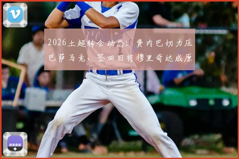 2026土超转会动态：费内巴切力压巴萨马竞，签回旧将穆里奇达成原则协议