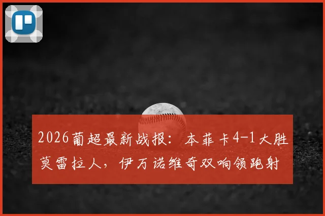 2026葡超最新战报:本菲卡4-1大胜莫雷拉人,伊万诺维奇双响领跑射手榜,附全场进球视频集锦