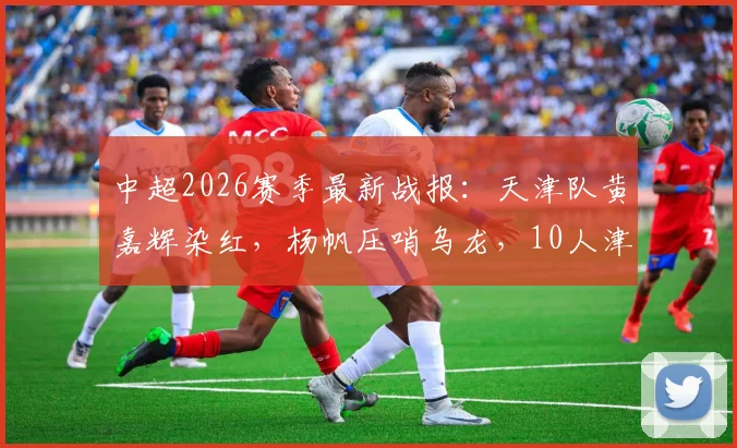 中超2026赛季最新战报：天津队黄嘉辉染红，杨帆压哨乌龙，10人津门虎1-1憾平青岛海牛