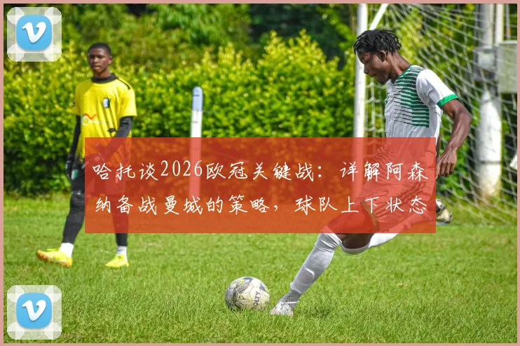 哈托谈2026欧冠关键战：详解阿森纳备战曼城的策略，球队上下状态正佳信心十足
