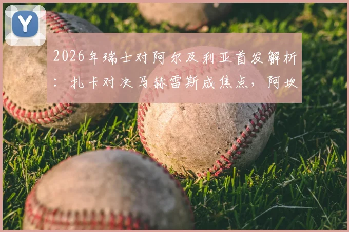 2026年瑞士对阿尔及利亚首发解析:扎卡对决马赫雷斯成焦点,阿坎吉表现引关注,附历史交锋回顾