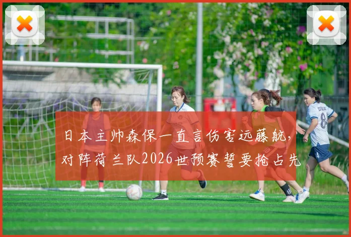 日本主帅森保一直言伤害远藤航，对阵荷兰队2026世预赛誓要抢占先机