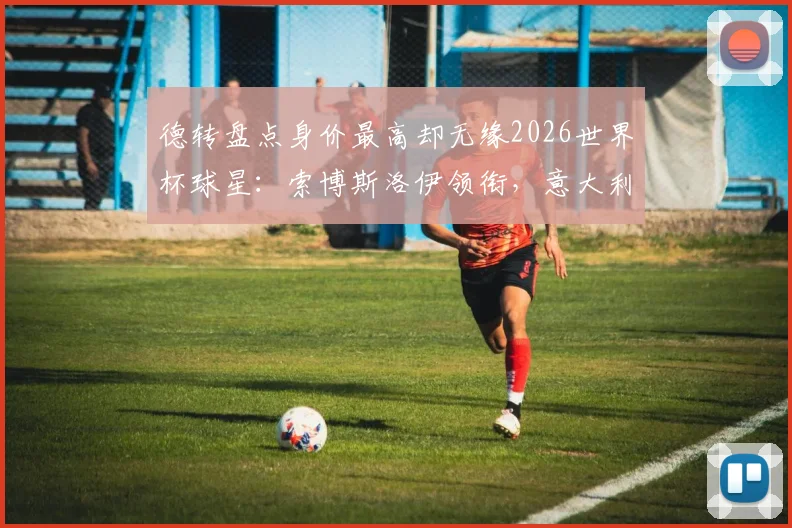 德转盘点身价最高却无缘2026世界杯球星：索博斯洛伊领衔，意大利国家队4员大将缺席，谁的缺席最遗憾？