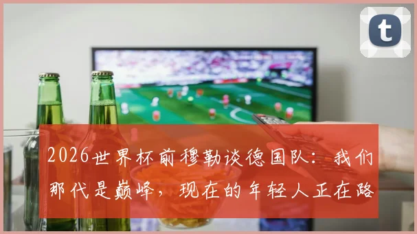 2026世界杯前穆勒谈德国队：我们那代是巅峰，现在的年轻人正在路上