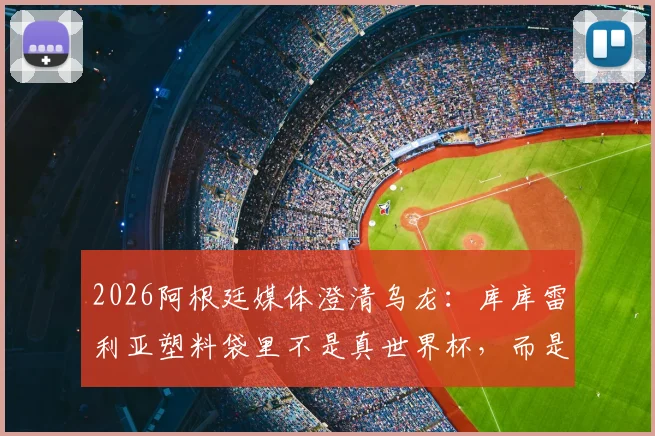 2026阿根廷媒体澄清乌龙：库库雷利亚塑料袋里不是真世界杯，而是冠军奖杯乐高模型
