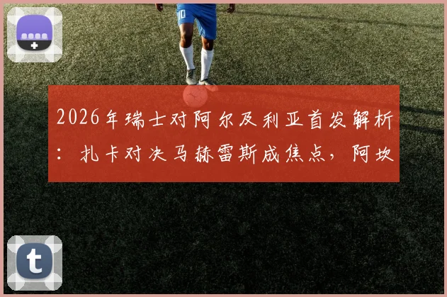 2026年瑞士对阿尔及利亚首发解析：扎卡对决马赫雷斯成焦点，阿坎吉表现引关注，附历史交锋回顾