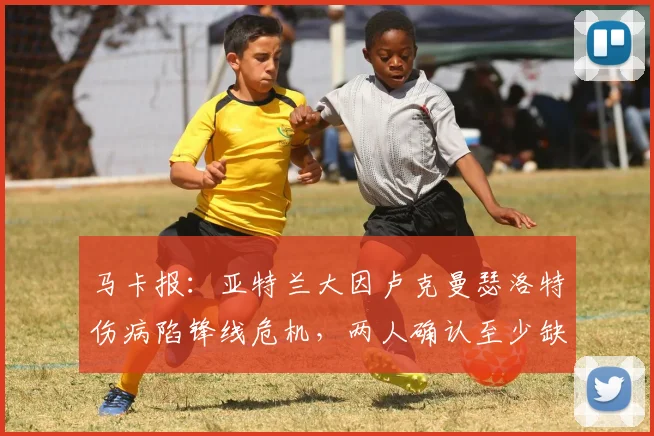 马卡报:亚特兰大因卢克曼瑟洛特伤病陷锋线危机,两人确认至少缺阵两场,加斯佩里如何调整锋线引关注