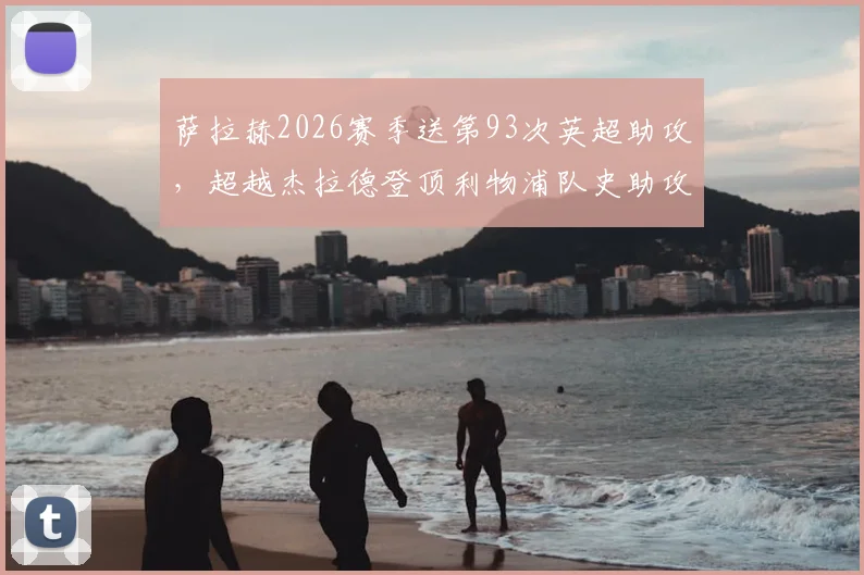 萨拉赫2026赛季送第93次英超助攻，超越杰拉德登顶利物浦队史助攻榜，解析其纪录含金量与历史地位