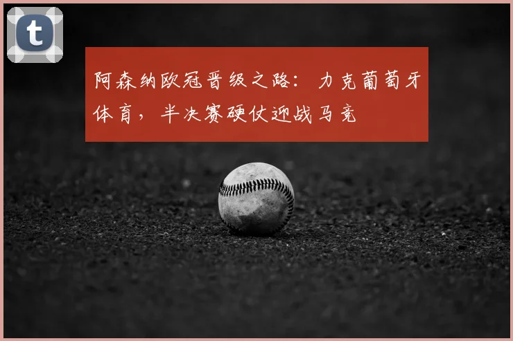 阿森纳欧冠晋级之路：力克葡萄牙体育，半决赛硬仗迎战马竞