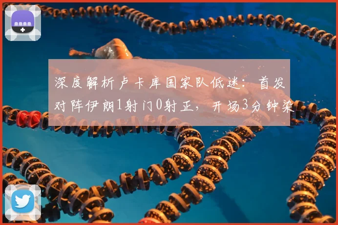 深度解析卢卡库国家队低迷：首发对阵伊朗1射门0射正，开场3分钟染黄表现引争议