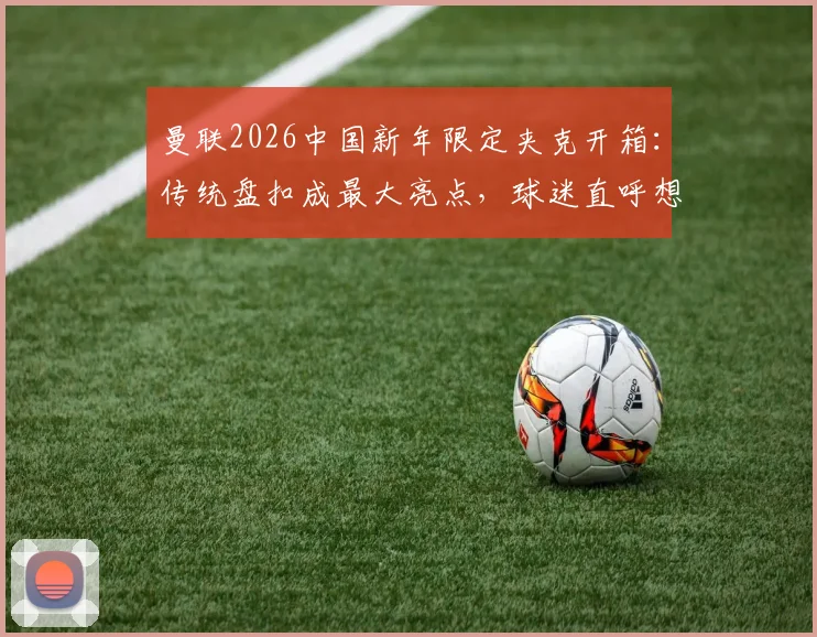 曼联2026中国新年限定夹克开箱：传统盘扣成最大亮点，球迷直呼想买同款！