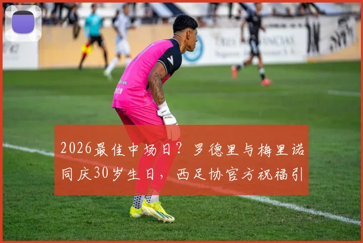2026最佳中场日？罗德里与梅里诺同庆30岁生日，西足协官方祝福引热议，附同日生日球星盘点