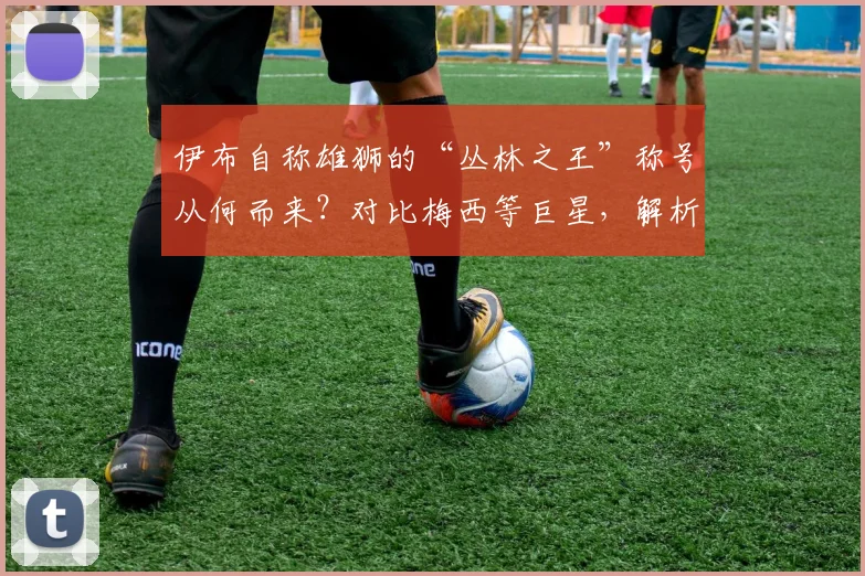 伊布自称雄狮的“丛林之王”称号从何而来?对比梅西等巨星,解析其足坛独特地位与霸气语录