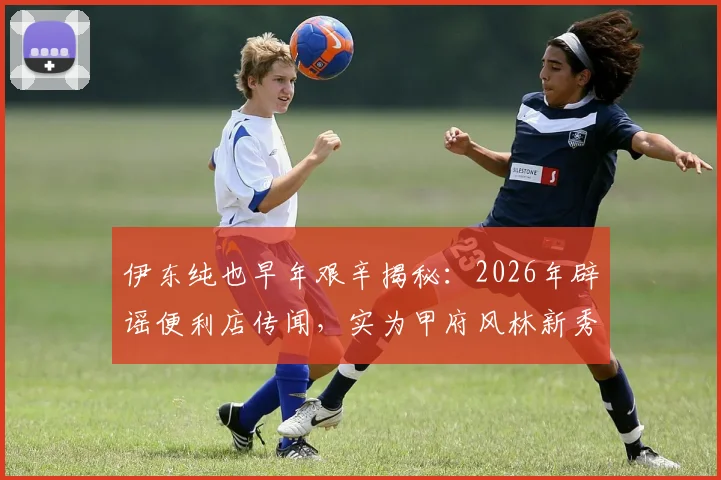 伊东纯也早年艰辛揭秘:2026年辟谣便利店传闻,实为甲府风林新秀期残酷训练纪实