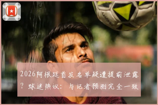 2026阿根廷首发名单疑遭提前泄露?球迷热议:与记者预测完全一致