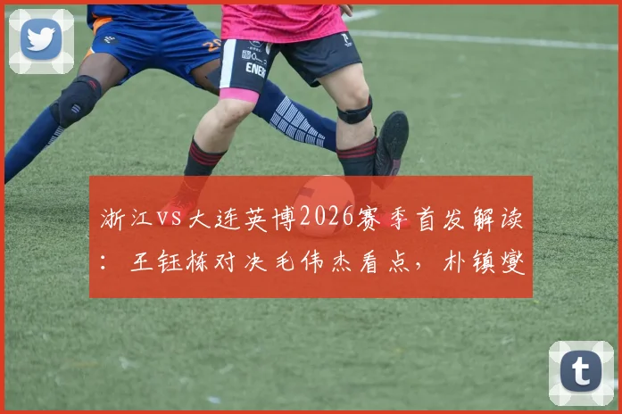 浙江vs大连英博2026赛季首发解读:王钰栋对决毛伟杰看点,朴镇燮、马莱莱外援状态如何?