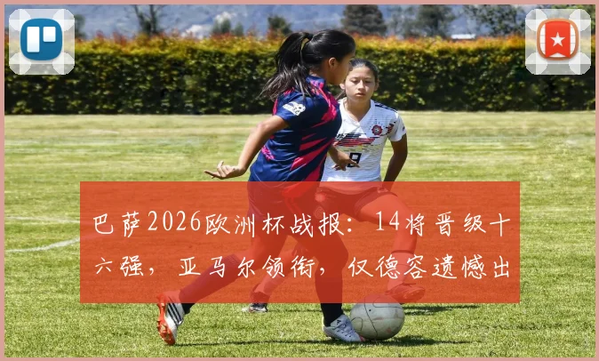 巴萨2026欧洲杯战报：14将晋级十六强，亚马尔领衔，仅德容遗憾出局